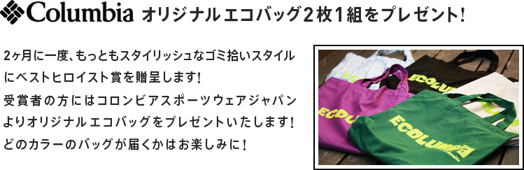 2ヶ月に一度、もっともスタイリッシュなゴミ拾いスタイルにベストヒロイスト賞を贈呈します！
											受賞者の方にはコロンビアスポーツウェアジャパンよりオリジナルエコバッグをプレゼントいたします！
											どのカラーのバッグが届くかはお楽しみに！